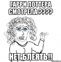 гарри поттера смотрела ??? нет блеять!!