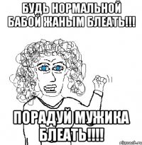 будь нормальной бабой жаным блеать!!! порадуй мужика блеать!!!