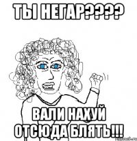 ты негар??? вали нахуй отсюда блять!!!