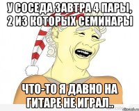 у соседа завтра 4 пары, 2 из которых семинары что-то я давно на гитаре не играл..