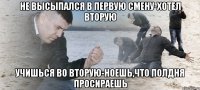 не высыпался в первую смену-хотел вторую учишься во вторую-ноешь,что полдня просираешь