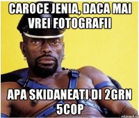 caroce jenia, daca mai vrei fotografii apa skidaneati di 2grn 5cop