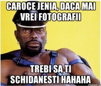 caroce jenia, daca mai vrei fotografii trebi sa ti schidanesti hahaha