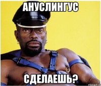 ануслингус сделаешь?