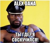 alex dana ты где? я соскучился!