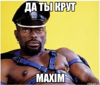 да ты крут maxim