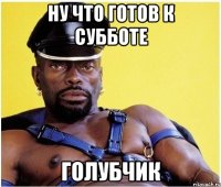 ну что готов к субботе голубчик