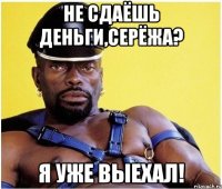 не сдаёшь деньги,серёжа? я уже выехал!