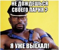 не дождешься своего парня ? я уже выехал!