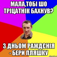 мала,тобі шо тріцатнік бахнув? з дньом раждєнія - бери пляшку