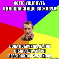 хотів ущіпнуть однокласницю за жопу а вона побачила, да так вїбала шо аж очі перекосило і зуб випав