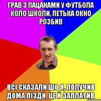 грав з пацанами у футбола коло школи, петька окно розбив всі сказали шо я, получив дома пізди, це й заплатив