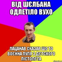 від шєлбана одлетіло вухо пацанав сказав шо то воєнна пуля з дєтского пістолєта