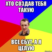 хто создав тебя такую все єбут, а я целую