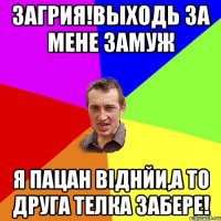 загрия!выходь за мене замуж я пацан віднйи,а то друга телка забере!