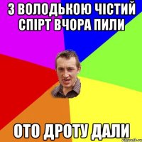 з володькою чістий спірт вчора пили ото дроту дали