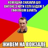 кожушна сказала шо вигоне з хати єслі будем з гафіяком бухать живем на вокзале