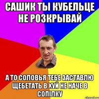 сашик ты кубельце не розкрывай а то соловья тебе заставлю щебетать в хуй не наче в сопілку