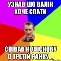 узнав шо валік хоче спати співав коліскову о третій ранку....