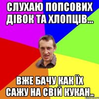 слухаю попсових дівок та хлопців... вже бачу как їх сажу на свій кукан..