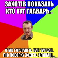 захотів показать кто тут главарь... став горланіть как тарзан, пів поверху ходіть злякані...