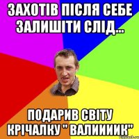 захотів після себе залишіти слід... подарив світу крічалку " валиииик"