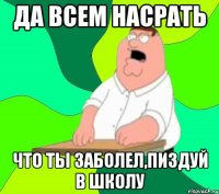 да всем насрать что ты заболел,пиздуй в школу