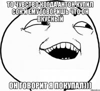 то чувство когда антон купил сок и ему говоришь что он вкусный он говорит я покупал)))