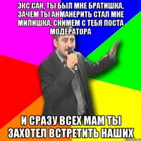 экс.сан, ты был мне братишка, зачем ты анманерить стал мне милишка, снимем с тебя поста модератора и сразу всех мам ты захотел встретить наших