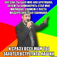 экс.сан, ты был мне как братишка, зачем ты анманерить стал мне милишка, снимем с поста модератора тебя гавнишка и сразу всех мам ты захотел встретить наших