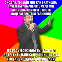 экс.сан, ты был мне как братишка, зачем ты анманерить стал мне милишка, снимем с поста модератора тебя гавнишка и сразу всех мам ты захотел встретить наших дрыщишка. ты кто такой давай до свидание