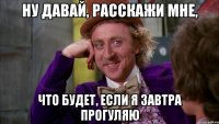 ну давай, расскажи мне, что будет, если я завтра прогуляю