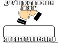 давайте похлопаем тем парням кто работал все лето