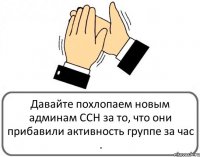 Давайте похлопаем новым админам ССН за то, что они прибавили активность группе за час .