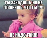 ты заходишь, но не говоришь, что ты тут не надо так!!!