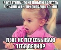 я ответила что не люблю болтать в скайпе а ты прилипаешь ко мне я же не переебываю тебя верно?