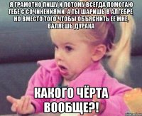 я грамотно пишу и потому всегда помогаю тебе с сочинениями, а ты шаришь в алгебре, но вместо того чтобы объяснить её мне, валяешь дурака какого чёрта вообще?!