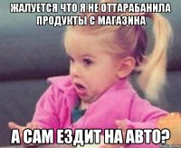 жалуется что я не оттарабанила продукты с магазина а сам ездит на авто?