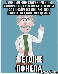 данил : я гений старик при этом аватария содержится брет которы за 1 секунд всё достают все психуют вот так гений думает я его не понела