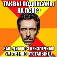 так вы подписаны на пспг? ваш диагноз неизлечимо умственно отсталый)))