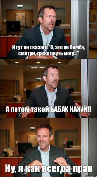 И тут он сказал : "О, это не бомба, смотри, даже пнуть могу..." А потом такой БАБАХ НАХУЙ!! Ну, я как всегда прав