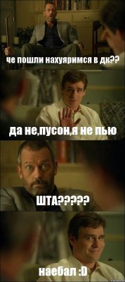 че пошли нахуяримся в дк?? да не,пусон,я не пью ШТА??? наебал :D