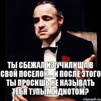 ты сбежал из училища в свой поселок... и после этого ты просишь не называть тебя тупым идиотом?