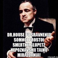 Dr.House po sravneniu somnoi prostoi smertnii,glupetz nepoznavshii tainu mirazdania!