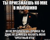 ты приезжаешь ко мне в макушино но не предлагаешь дружбу. ты даже не думаешь назвать меня "крёстный отец".