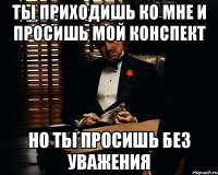 ты приходишь ко мне и просишь мой конспект но ты просишь без уважения