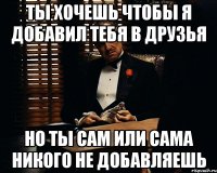 ты хочешь чтобы я добавил тебя в друзья но ты сам или сама никого не добавляешь