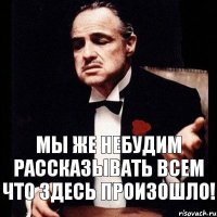 Мы же небудим рассказывать всем что здесь произошло!