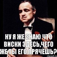 ну я же знаю что виски здесь,чего же ты его прячешь?