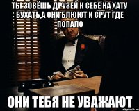 ты зовёшь друзей к себе на хату бухать,а они блюют и срут где попало они тебя не уважают